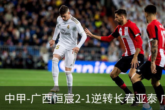 中甲-广西恒宸2-1逆转长春亚泰 广西恒宸终结联赛4连平暂升至第四