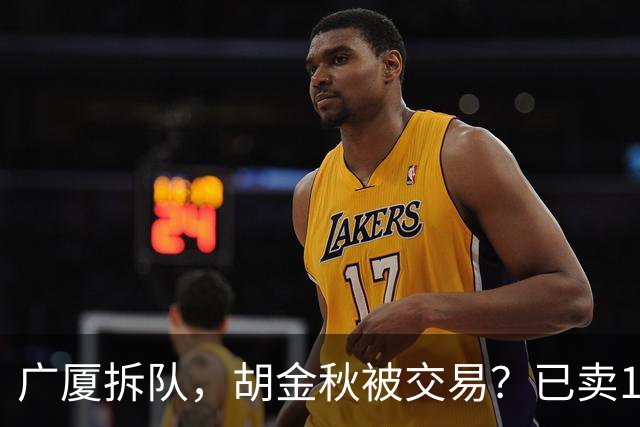 广厦拆队，胡金秋被交易？已卖1人，下家3选1，孙铭徽或也离队