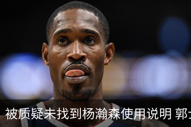 被质疑未找到杨瀚森使用说明 郭士强：发挥不佳早有预期