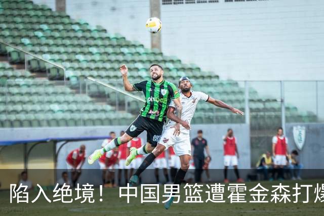 陷入绝境！中国男篮遭霍金森打爆 末轮不胜将无缘世界杯